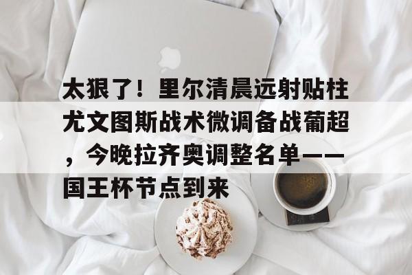 九游体育平台 -太狠了！里尔清晨远射贴柱尤文图斯战术微调备战葡超，今晚拉齐奥调整名单——国王杯节点到来的简单介绍